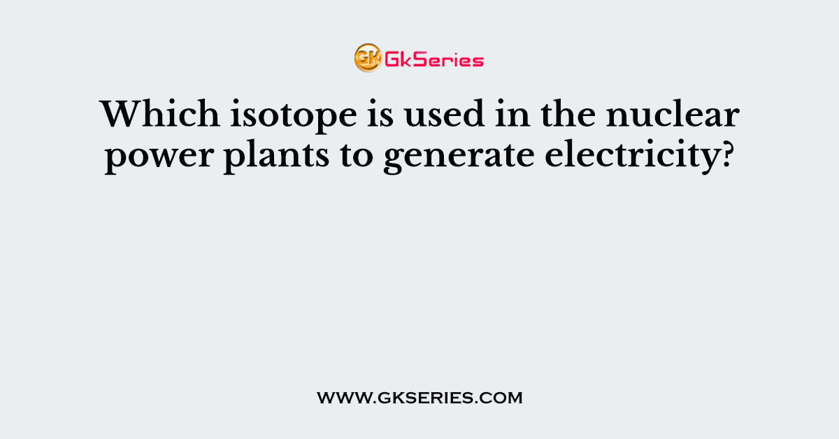 Which isotope is used in the nuclear power plants to generate electricity?