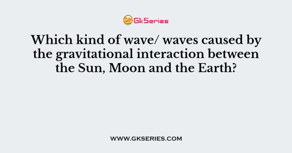 Which kind of wave/ waves caused by the gravitational interaction between the Sun, Moon and the Earth?