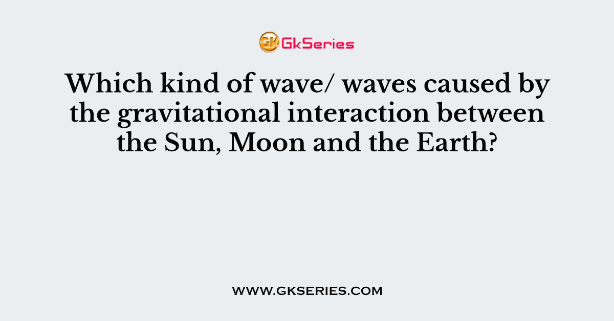 Which kind of wave/ waves caused by the gravitational interaction between the Sun, Moon and the Earth?