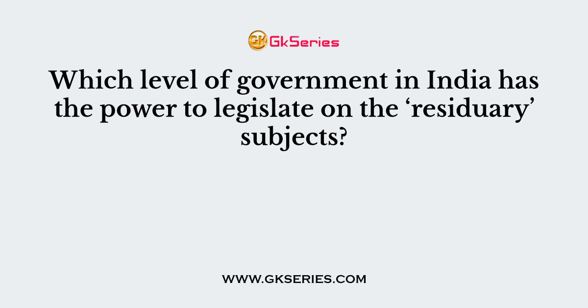 Which level of government in India has the power to legislate on the ‘residuary’ subjects?