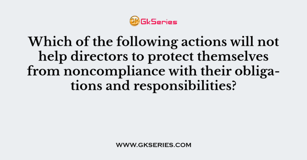 Which of the following actions will not help directors to protect themselves from noncompliance with their obligations and responsibilities?