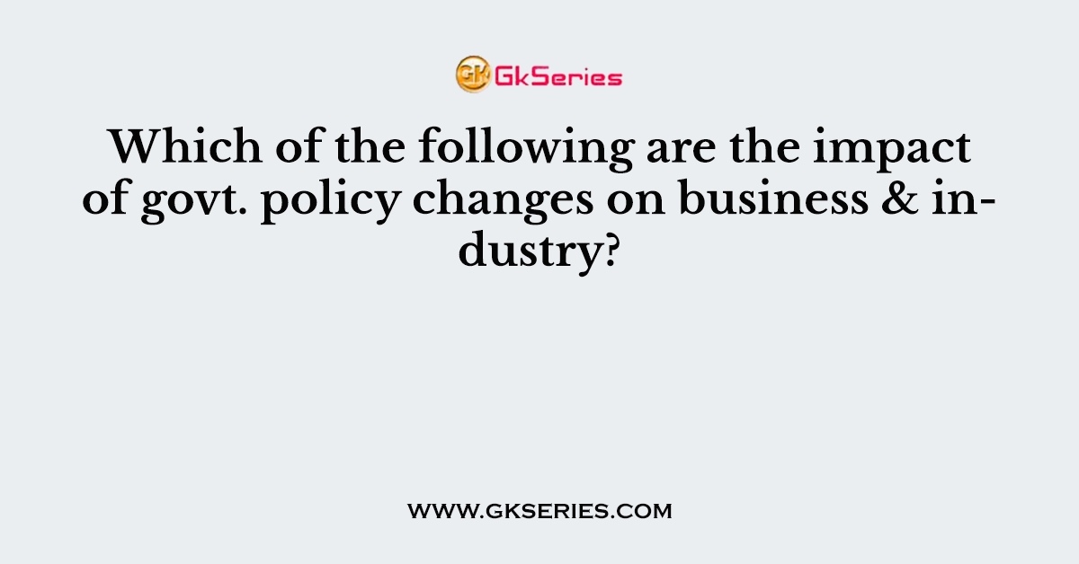 Which of the following are the impact of govt. policy changes on business & industry?