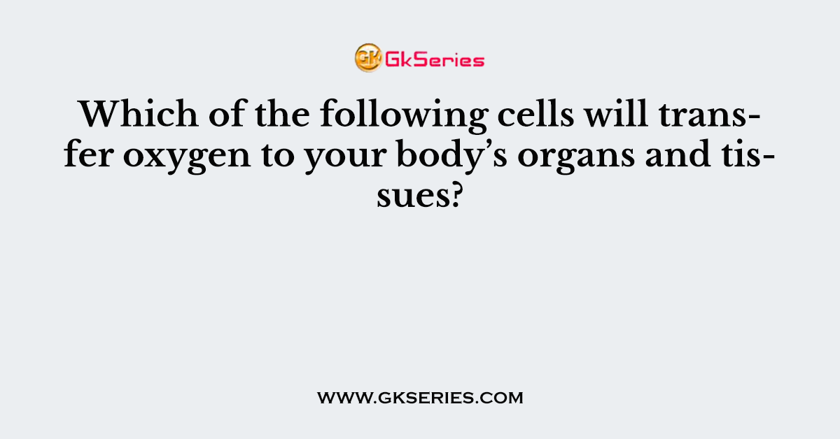 Which of the following cells will transfer oxygen to your body’s organs and tissues?