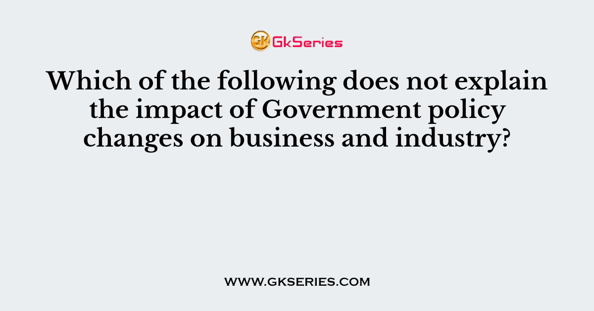 Which of the following does not explain the impact of Government policy changes on business and industry?