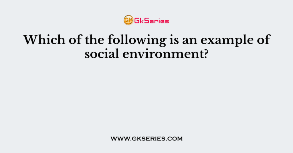 which-of-the-following-is-an-example-of-social-environment