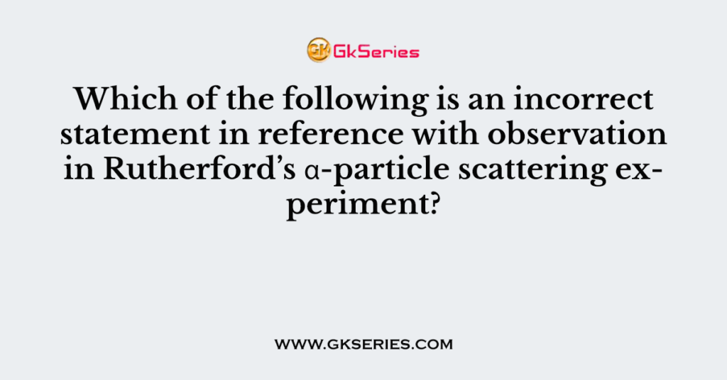 Which of the following is an incorrect statement in reference with observation in Rutherford’s α-particle scattering experiment?