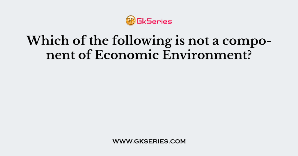 which-of-the-following-is-not-a-component-of-economic-environment