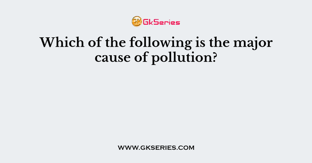 Which of the following is the major cause of pollution?