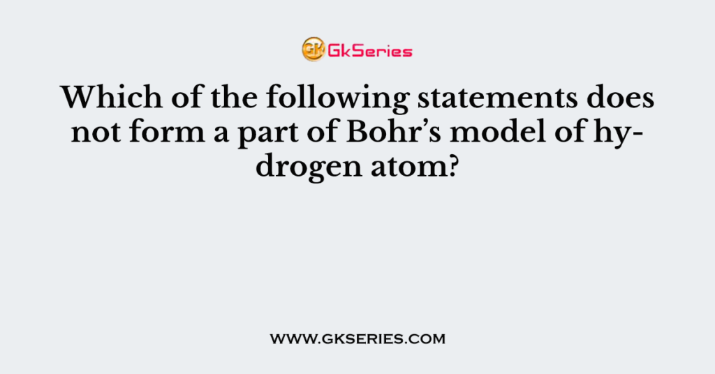 Which of the following statements does not form a part of Bohr’s model of hydrogen atom?