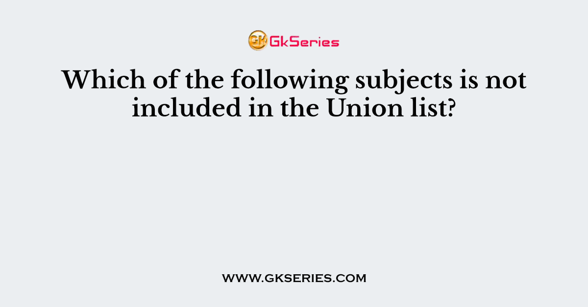 Which of the following subjects is not included in the Union list?