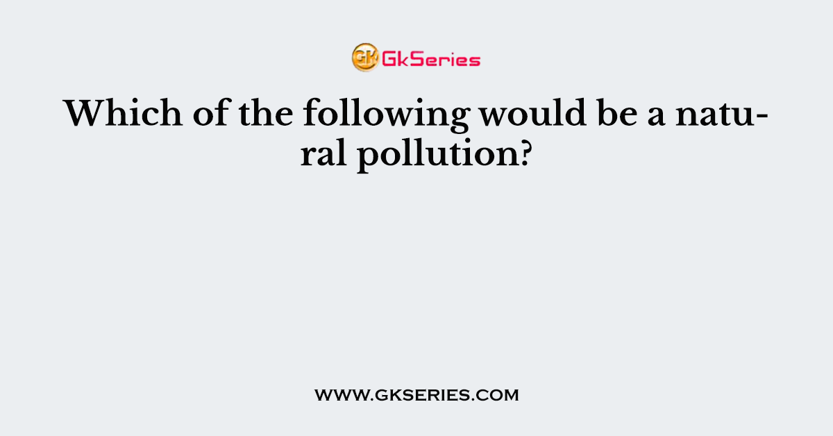 Which of the following would be a natural pollution?