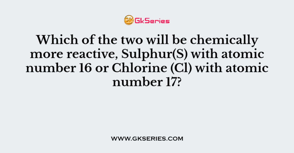 Which of the two will be chemically more reactive, Sulphur(S) with atomic number 16 or Chlorine (Cl) with atomic number 17?