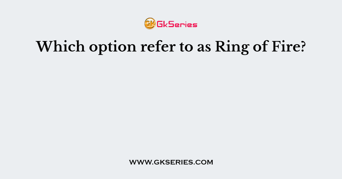 Which option refer to as Ring of Fire?