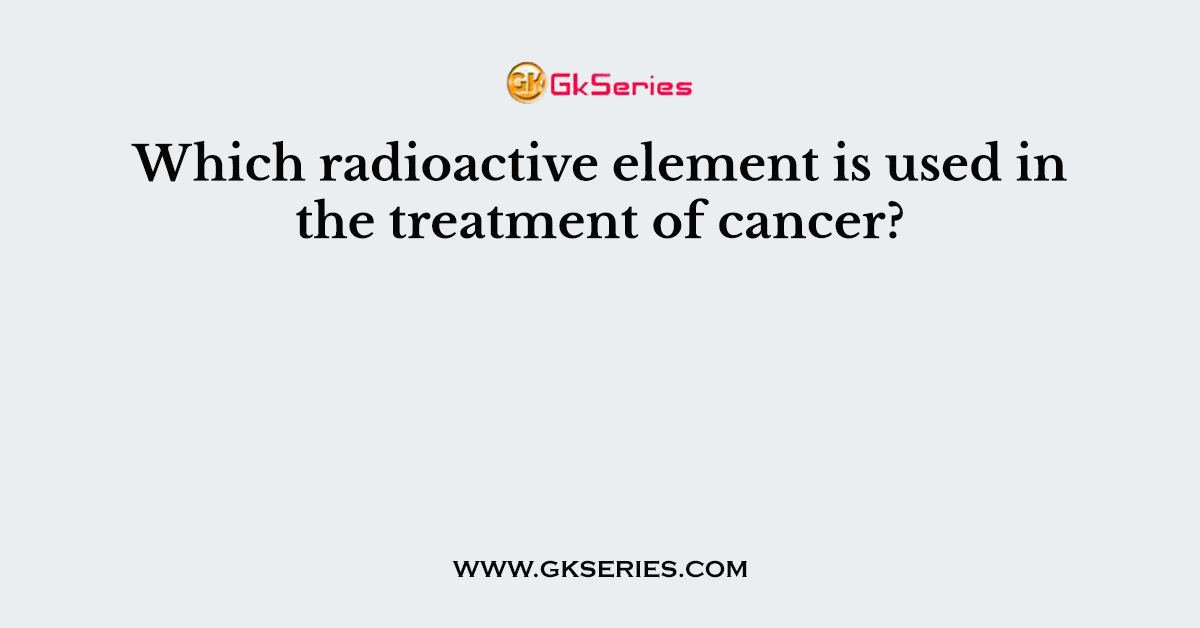 Which radioactive element is used in the treatment of cancer?
