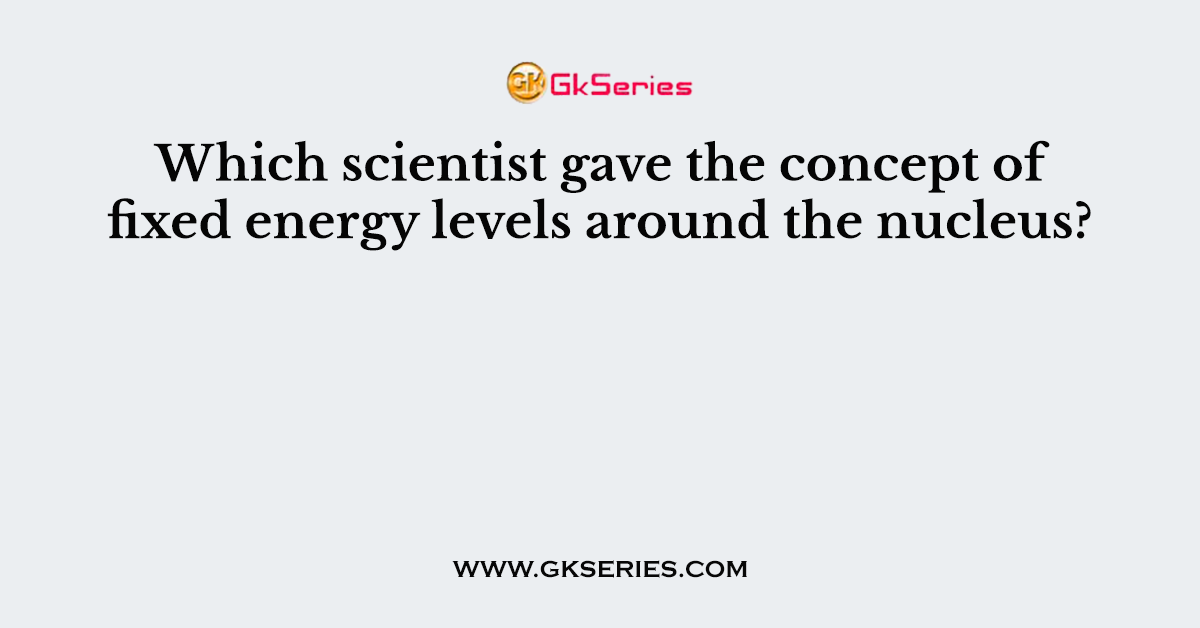 Which scientist gave the concept of fixed energy levels around the nucleus?