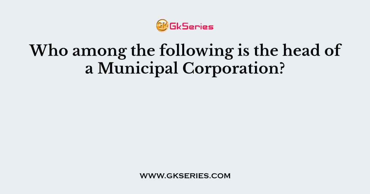 Who among the following is the head of a Municipal Corporation?