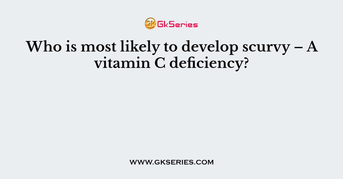 Who is most likely to develop scurvy – A vitamin C deficiency?