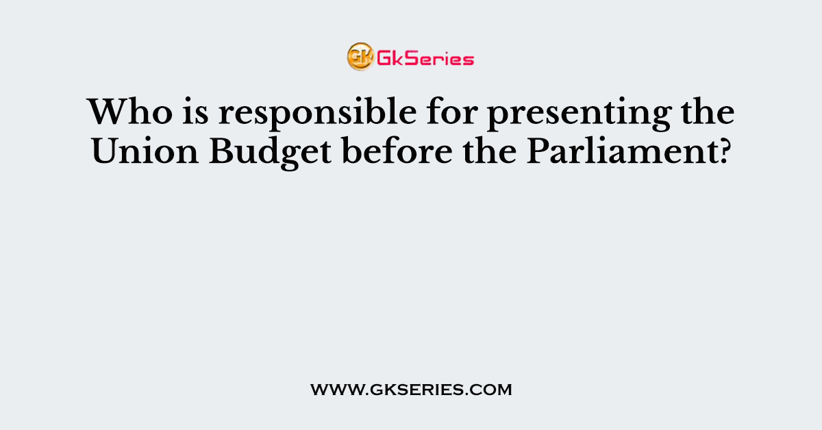 Who is responsible for presenting the Union Budget before the Parliament?
