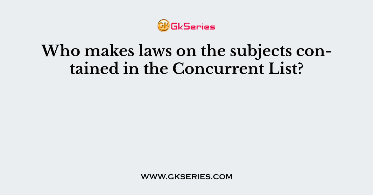 Who makes laws on the subjects contained in the Concurrent List?