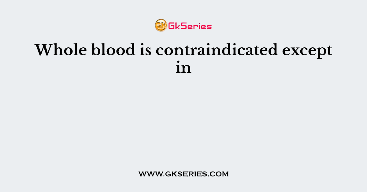 Whole blood is contraindicated except in