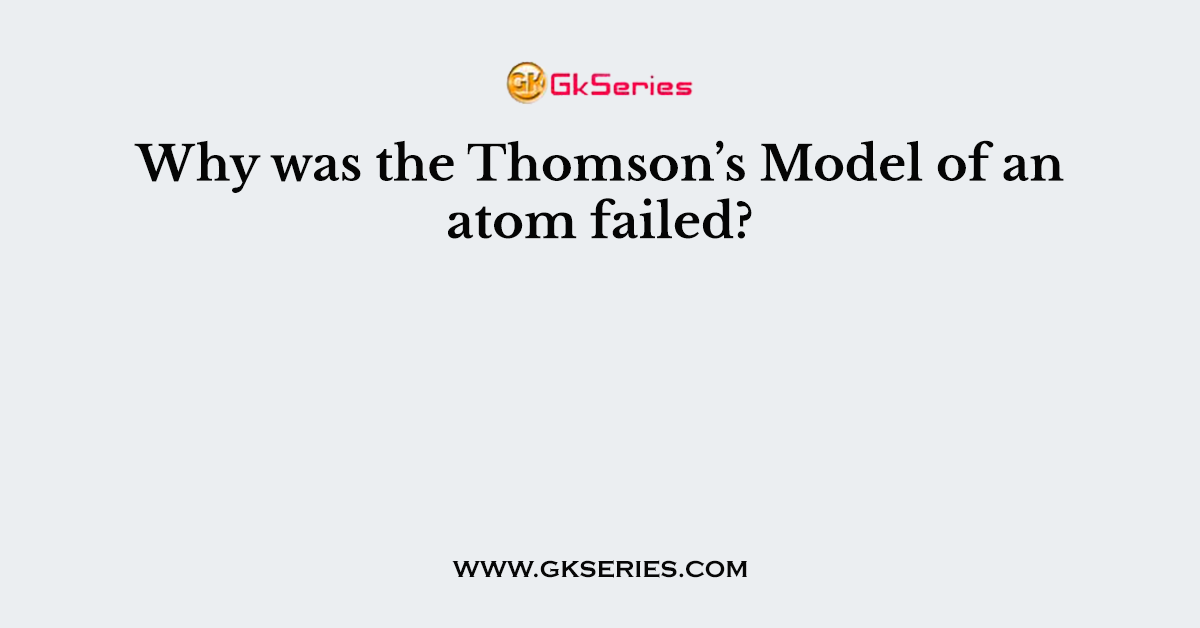 Why was the Thomson’s Model of an atom failed?