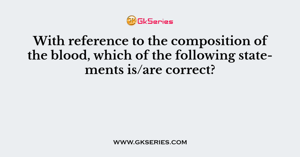With reference to the composition of the blood, which of the following statements is/are correct?