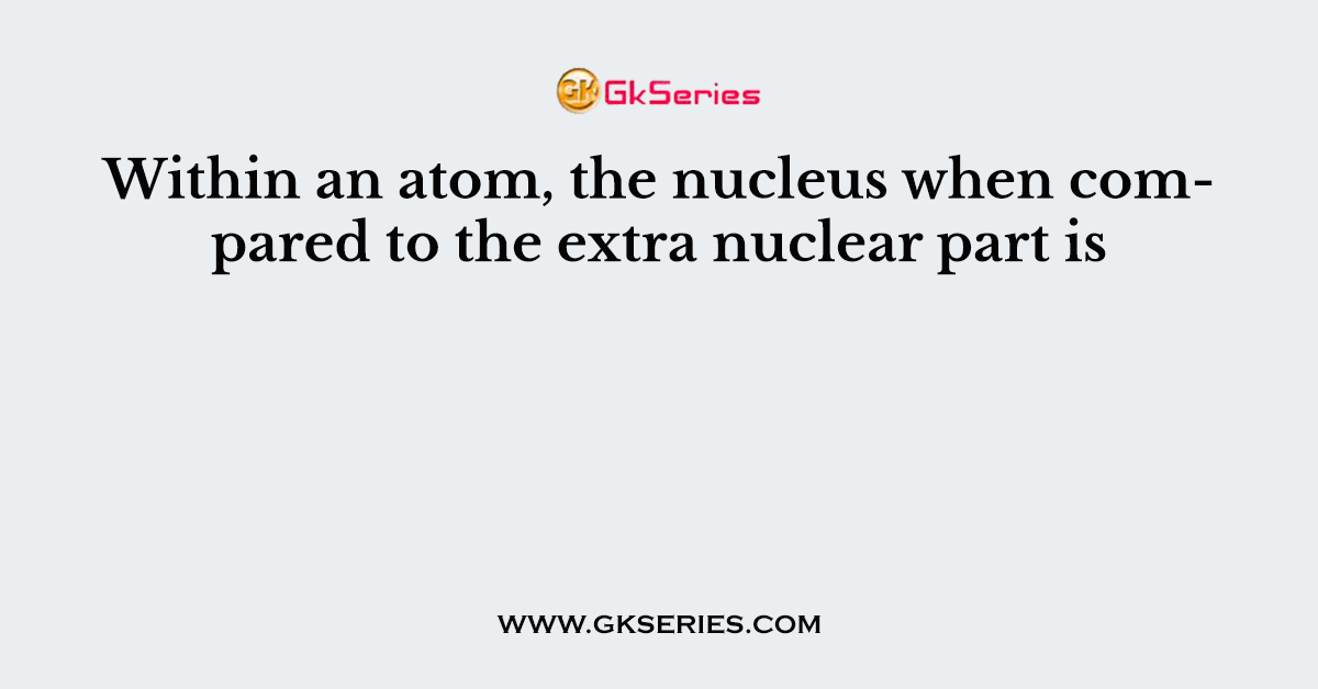 Within an atom, the nucleus when compared to the extra nuclear part is