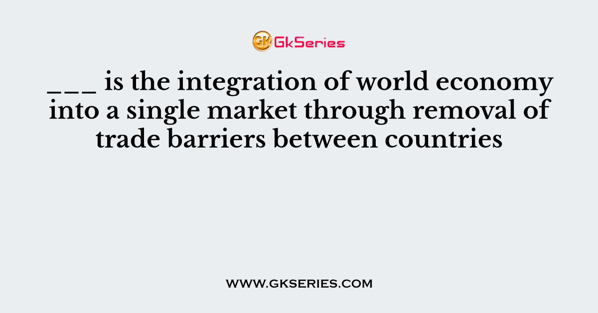___ is the integration of world economy into a single market through removal of trade barriers between countries