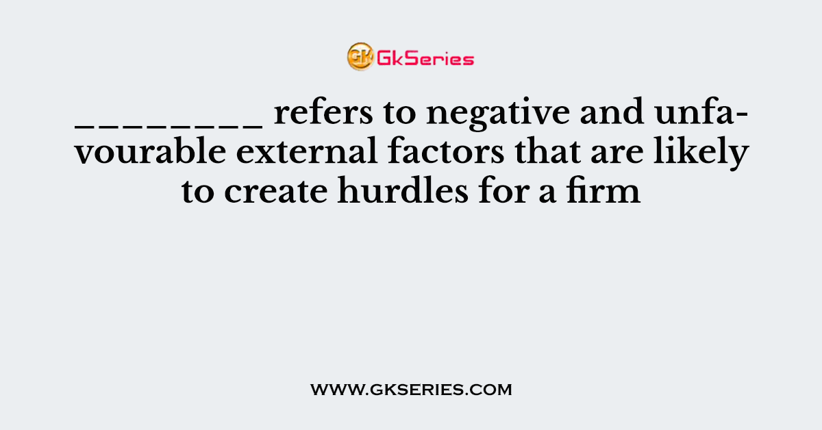 ________ refers to negative and unfavourable external factors that are likely to create hurdles for a firm