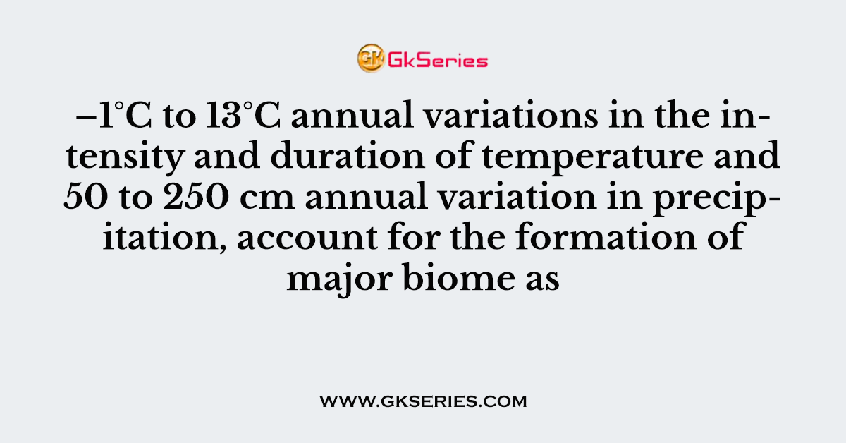 –1°C to 13°C annual variations in the intensity and duration of temperature and 50 to 250 cm annual variation in precipitation, account for the formation of major biome as