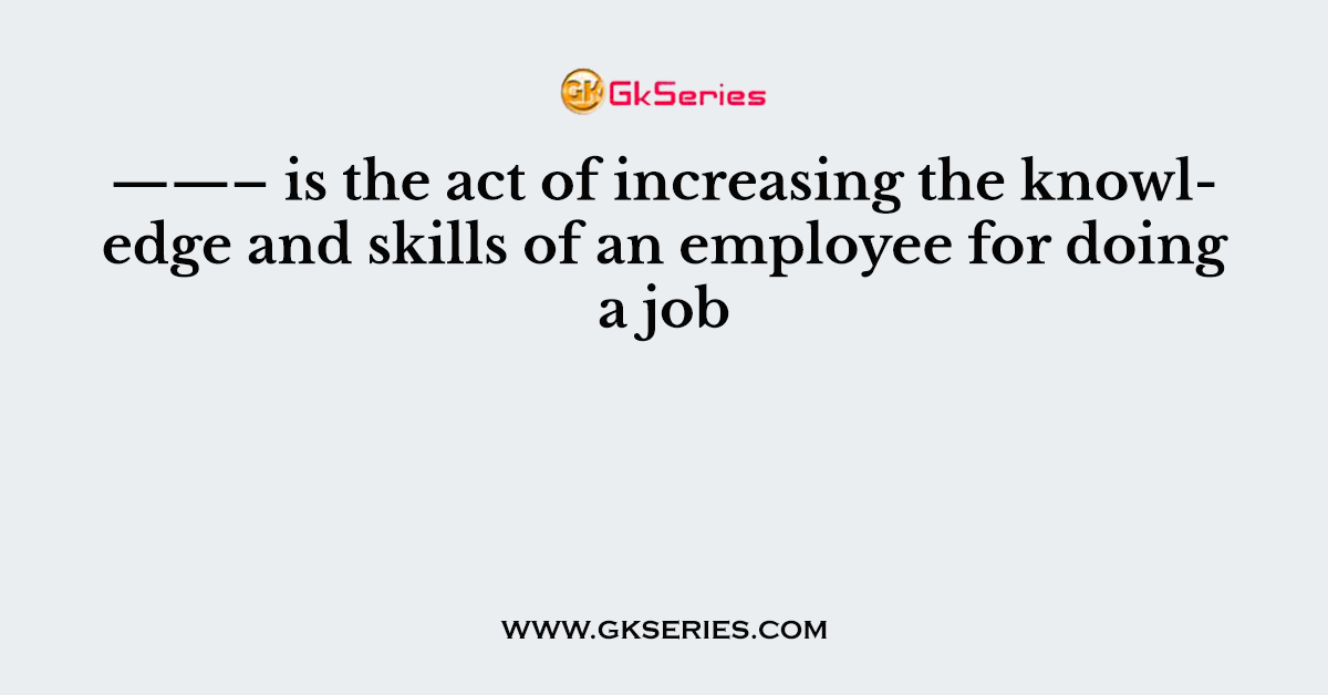 ——– is the act of increasing the knowledge and skills of an employee for doing a job