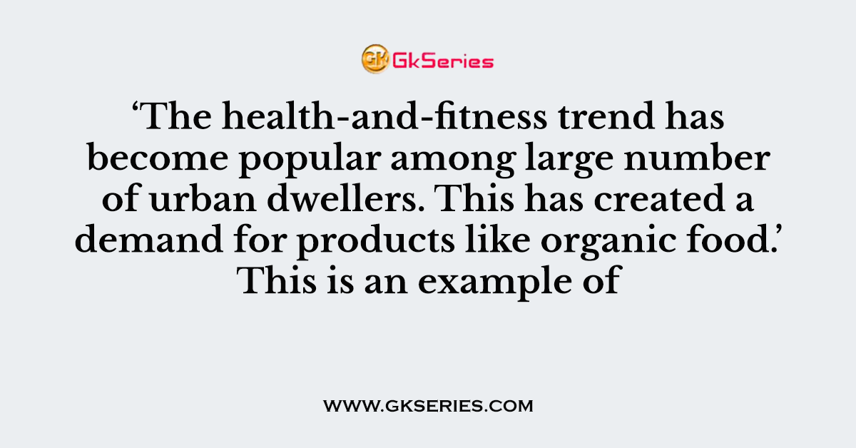 Q. ‘The health-and-fitness trend has become popular among large number of urban dwellers. This has created a demand for products like organic food.’ This is an example of