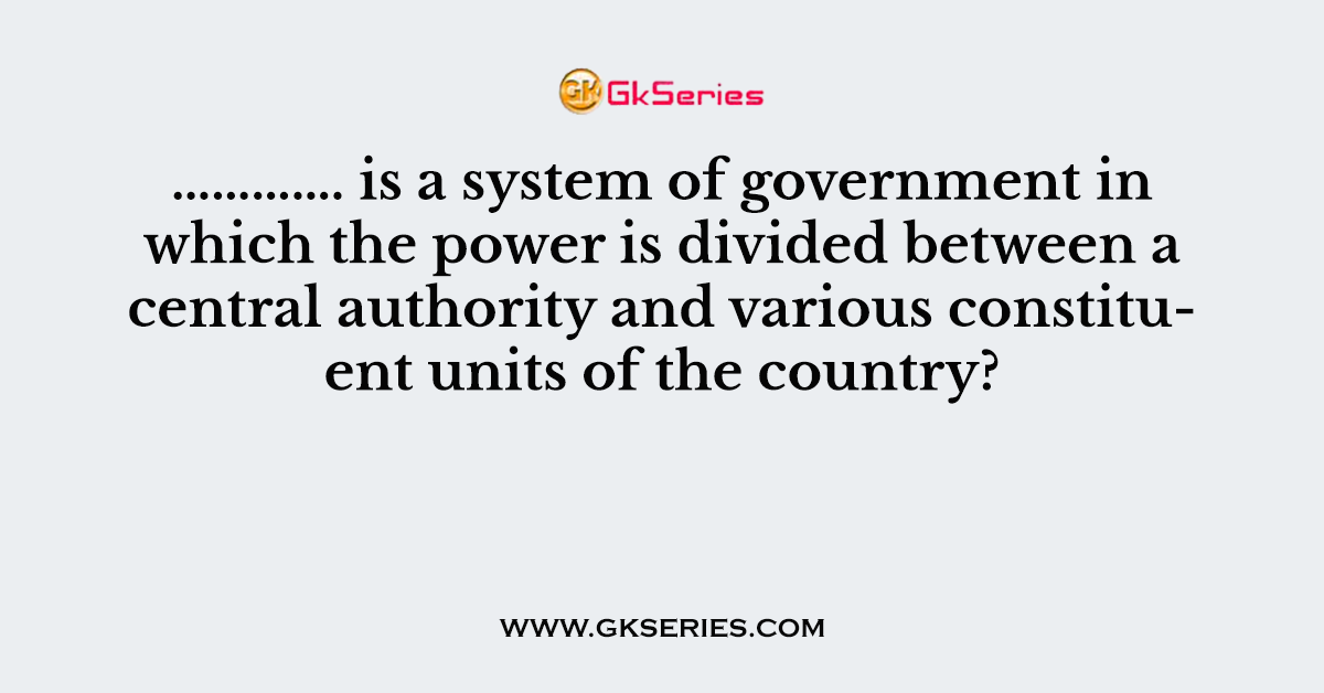 …………. is a system of government in which the power is divided between a central authority and various constituent units of the country?