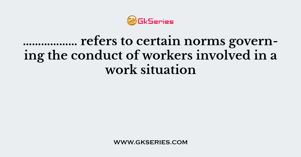 ……………… refers to certain norms governing the conduct of workers involved in a work situation