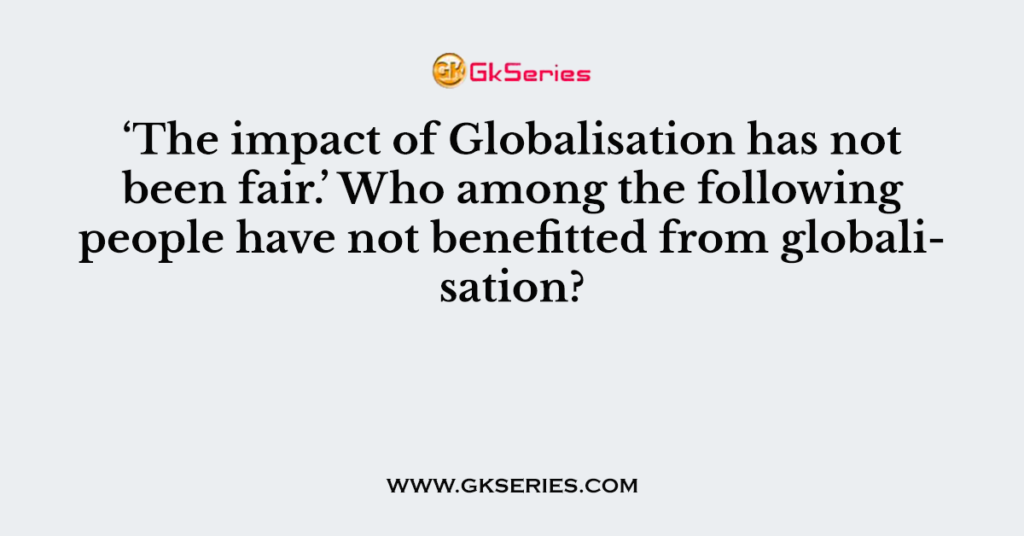 ‘The impact of Globalisation has not been fair.’ Who among the following people have not benefitted from globalisation?