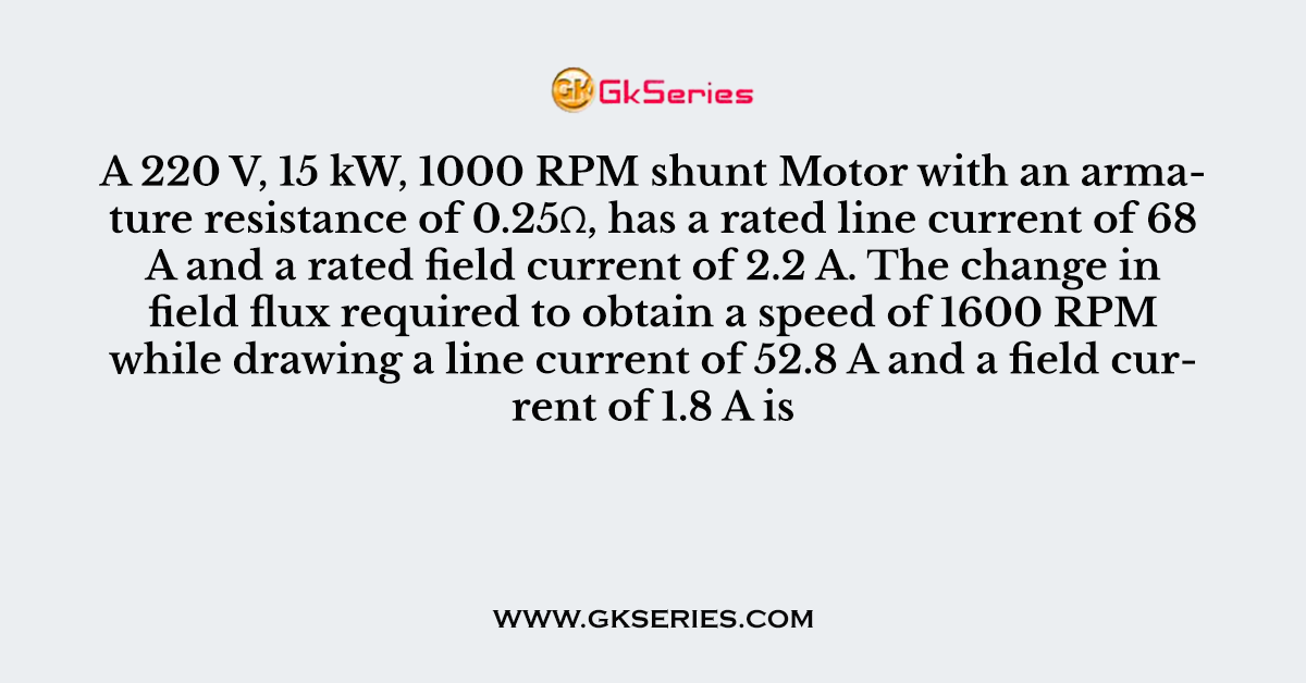 Q. A 220 V, 15 kW, 1000 RPM shunt Motor with an armature resistance of 0.25Ω, has a rated line current of 68 A and a rated field current of 2.2 A. The change in field flux required to obtain a speed of 1600 RPM while drawing a line current of 52.8 A and a field current of 1.8 A is
