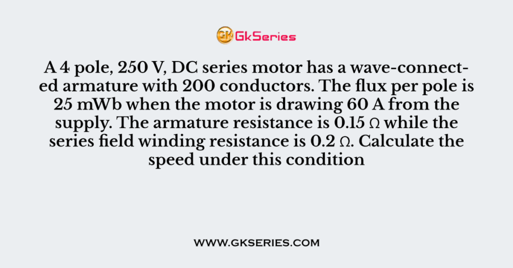 A 4 pole, 250 V, DC series motor has a wave-connected armature with 200 conductors. The flux per pole is 25 mWb when the motor is drawing 60 A from the supply. The armature resistance is 0.15 Ω while the series field winding resistance is 0.2 Ω. Calculate the speed under this condition