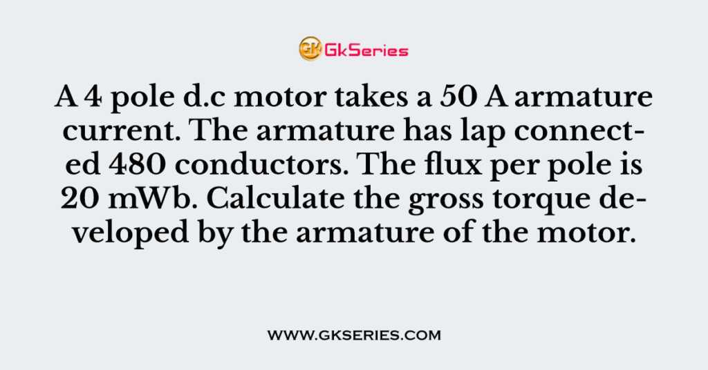 A 4 pole d.c motor takes a 50 A armature current. The armature has lap connected 480 conductors. The flux per pole is 20 mWb. Calculate the gross torque developed by the armature of the motor.