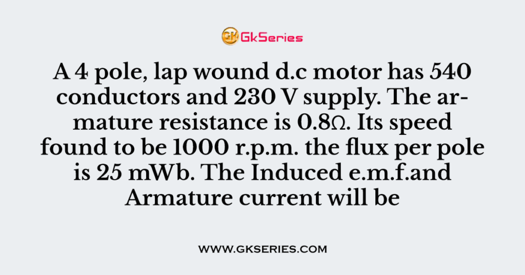 A 4 pole, lap wound d.c motor has 540 conductors and 230 V supply. The armature resistance is 0.8Ω. Its speed found to be 1000 r.p.m. the flux per pole is 25 mWb. The Induced e.m.f.and Armature current will be