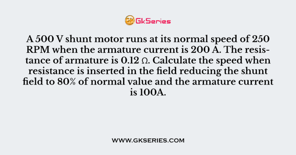 A 500 V shunt motor runs at its normal speed of 250 RPM when the armature current is 200 A. The resistance of armature is 0.12 Ω. Calculate the speed when resistance is inserted in the field reducing the shunt field to 80% of normal value and the armature current is 100A.