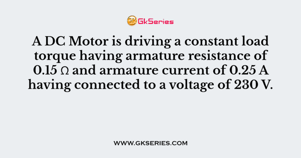 A DC Motor is driving a constant load torque having armature resistance of 0.15 Ω and armature current of 0.25 A having connected to a voltage of 230 V.