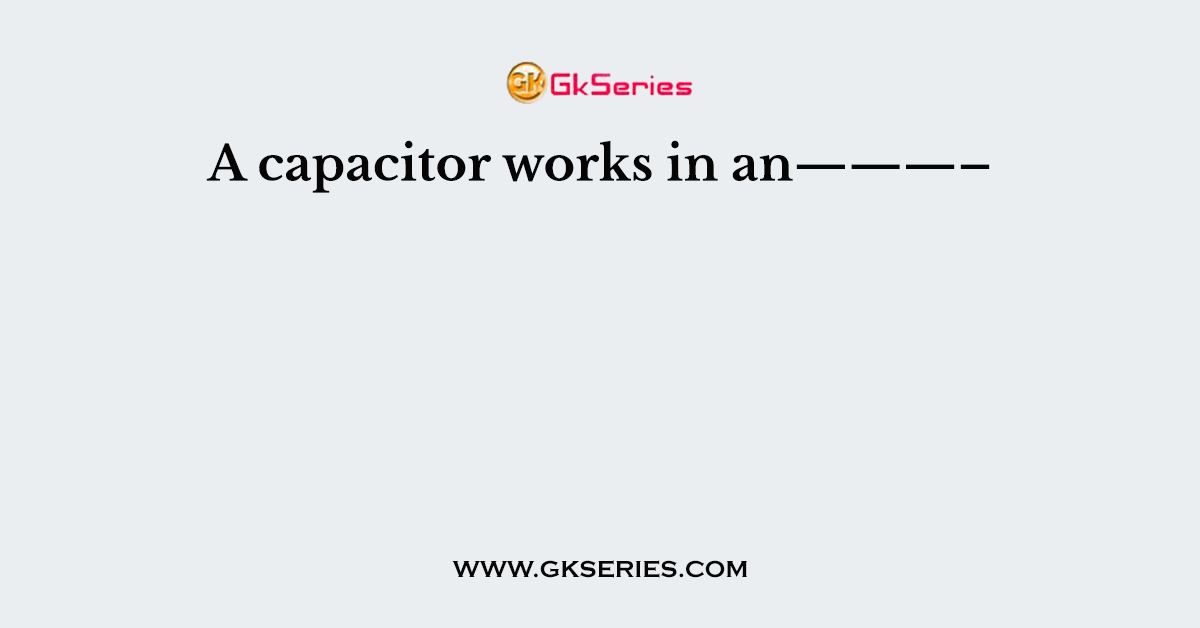 A capacitor works in an———–