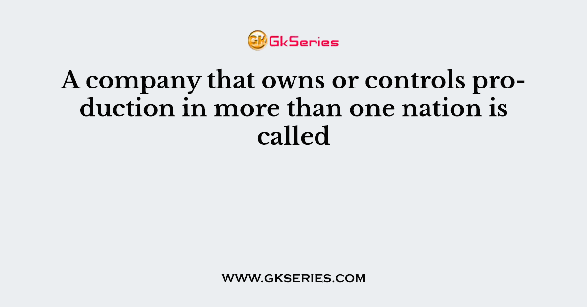 A company that owns or controls production in more than one nation is called
