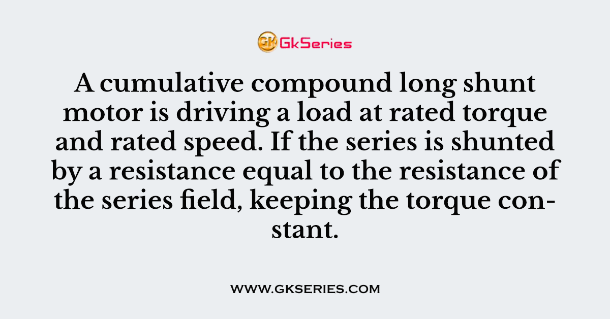A cumulative compound long shunt motor is driving a load at rated torque and rated speed. If the series is shunted by a resistance equal to the resistance of the series field, keeping the torque constant.