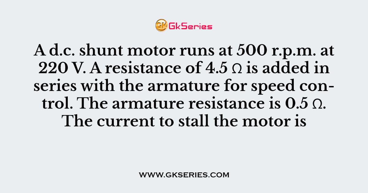 A d.c. shunt motor runs at 500 r.p.m. at 220 V. A resistance of 4.5 Ω is added in series with the armature for speed control. The armature resistance is 0.5 Ω. The current to stall the motor is