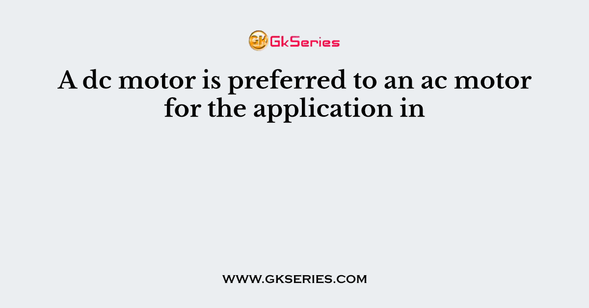 A dc motor is preferred to an ac motor for the application in