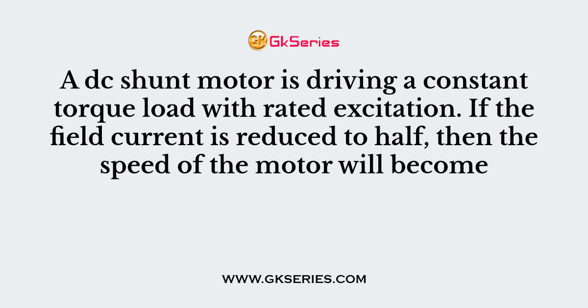 A dc shunt motor is driving a constant torque load with rated excitation. If the field current is reduced to half, then the speed of the motor will become