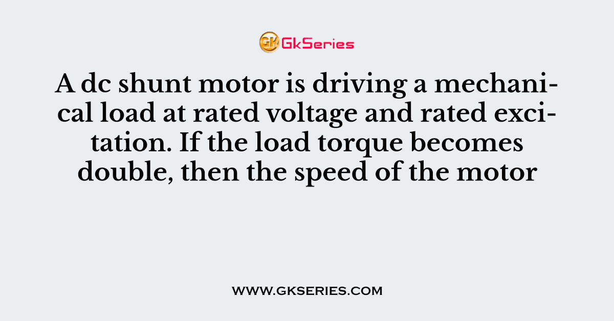 A dc shunt motor is driving a mechanical load at rated voltage and rated excitation. If the load torque becomes double, then the speed of the motor