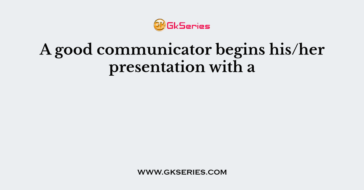 A good communicator begins his/her presentation with a
