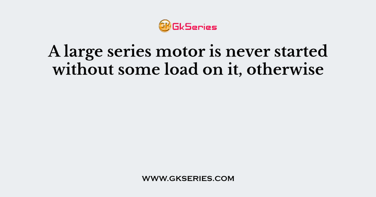 A large series motor is never started without some load on it, otherwise